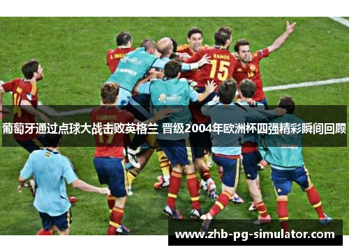 葡萄牙通过点球大战击败英格兰 晋级2004年欧洲杯四强精彩瞬间回顾 葡萄牙通过点球大战击败英格兰 晋级2004年欧洲杯四强精彩瞬间回顾