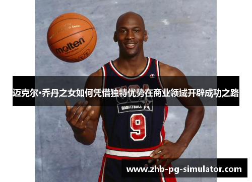 迈克尔·乔丹之女如何凭借独特优势在商业领域开辟成功之路 迈克尔·乔丹之女如何凭借独特优势在商业领域开辟成功之路