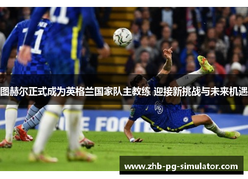 图赫尔正式成为英格兰国家队主教练 迎接新挑战与未来机遇